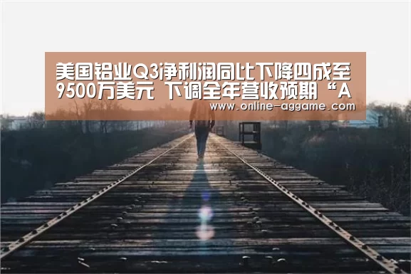 美国铝业Q3净利润同比下降四成至9500万美元 下调全年营收预期“AG官方网站”(图1)